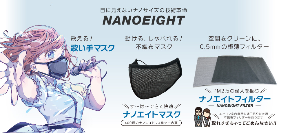目に見えないナノサイズの技術革命NANOEIGHT(ナノエイト)。プロ達も認める除菌力。除菌消臭剤ナノエイト(NANOEIGHT)。過酷な環境下でも頼れるパフォーマンスを発揮する、すーはーす〜は〜できる不織布マスクのスーハーマスク。空間除菌を実現する、新発想の極薄フィルターNANOEIGHT FILTER(ナノエイトフィルター)取れすぎちゃってごめんなさい!!。今後も続々登場する、NANOEIGHTシリーズ。